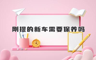 刚提的新车需要保养吗